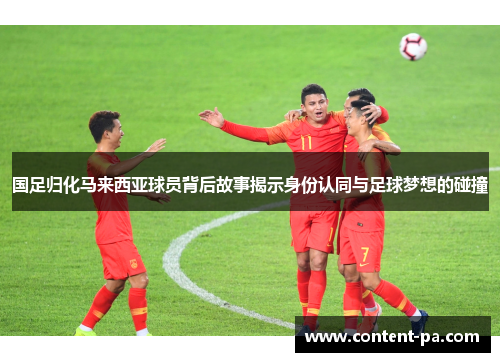 国足归化马来西亚球员背后故事揭示身份认同与足球梦想的碰撞