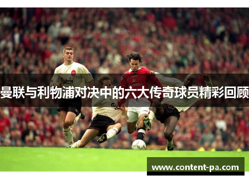 曼联与利物浦对决中的六大传奇球员精彩回顾