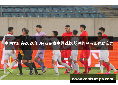 中国男足在2026年3月友谊赛中以2比0战胜约旦展现强劲实力